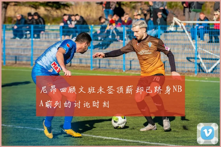尼昂回顾文班未签顶薪却已跻身NBA前列的讨论时刻