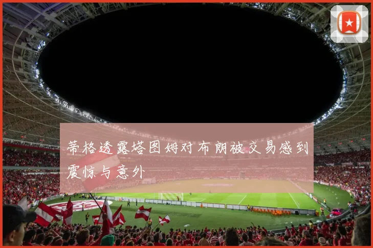 蒂格透露塔图姆对布朗被交易感到震惊与意外