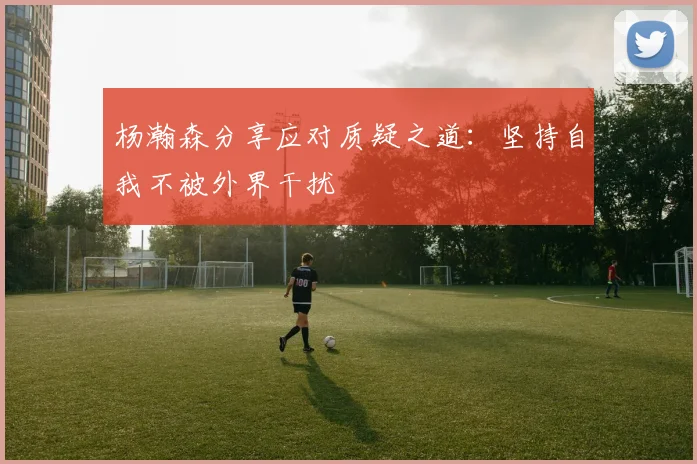 杨瀚森分享应对质疑之道：坚持自我不被外界干扰
