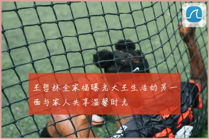 王哲林全家福曝光大王生活的另一面与家人共享温馨时光
