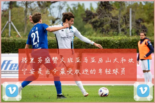格里芬盛赞文班亚马亚历山大和坎宁安是当今最受欢迎的年轻球员