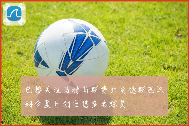 巴黎关注马特乌斯费尔南德斯西汉姆今夏计划出售多名球员