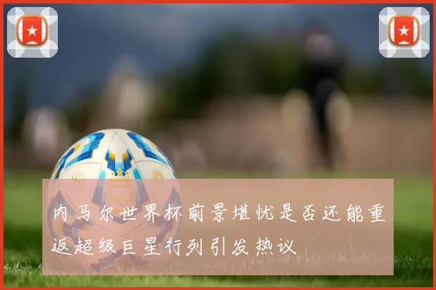 内马尔世界杯前景堪忧是否还能重返超级巨星行列引发热议