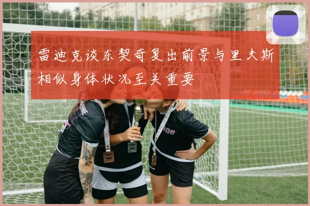 雷迪克谈东契奇复出前景与里夫斯相似身体状况至关重要