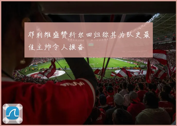 邓利维盛赞科尔回归称其为队史最佳主帅令人振奋