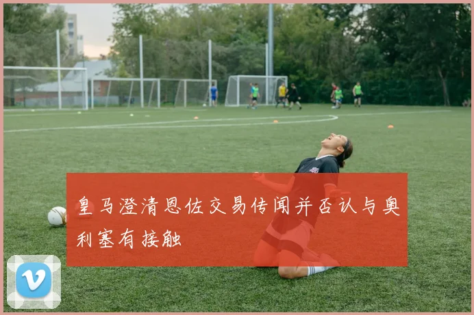 皇马澄清恩佐交易传闻并否认与奥利塞有接触