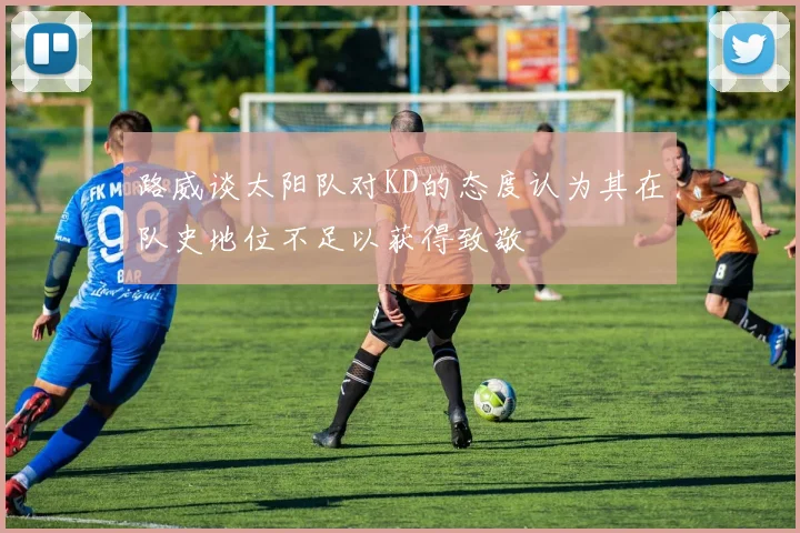 路威谈太阳队对KD的态度认为其在队史地位不足以获得致敬