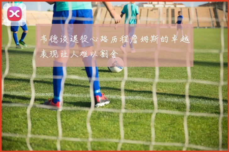 韦德谈退役心路历程詹姆斯的卓越表现让人难以割舍