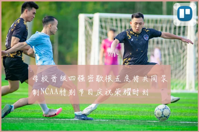 母校晋级四强密歇根五虎将共同录制NCAA特别节目庆祝荣耀时刻
