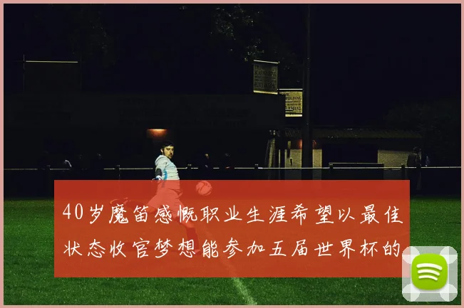 40岁魔笛感慨职业生涯希望以最佳状态收官梦想能参加五届世界杯的壮举