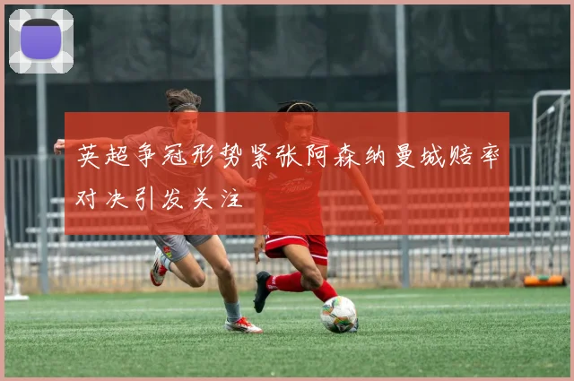 英超争冠形势紧张阿森纳曼城赔率对决引发关注