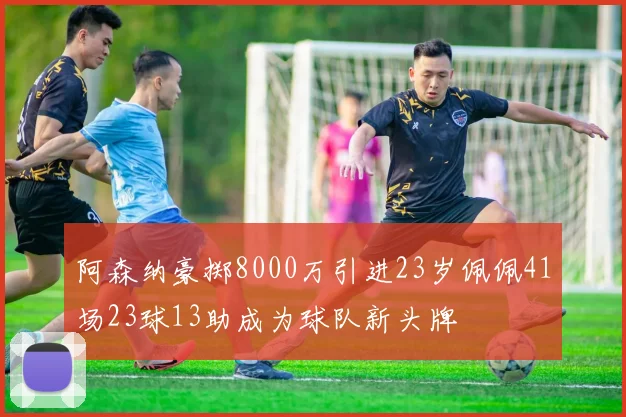 阿森纳豪掷8000万引进23岁佩佩41场23球13助成为球队新头牌