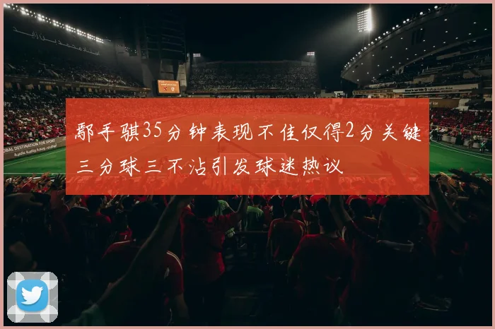 鄢手骐35分钟表现不佳仅得2分关键三分球三不沾引发球迷热议