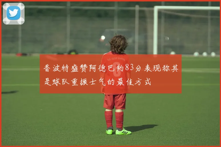 香波特盛赞阿德巴约83分表现称其是球队重振士气的最佳方式