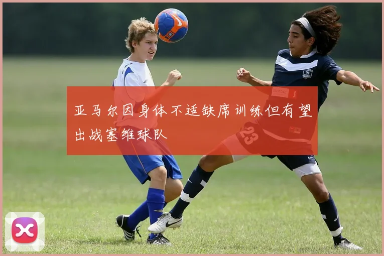 亚马尔因身体不适缺席训练但有望出战塞维球队